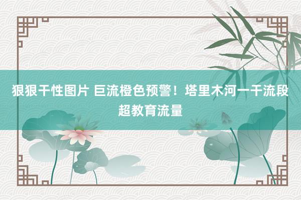 狠狠干性图片 巨流橙色预警！塔里木河一干流段超教育流量