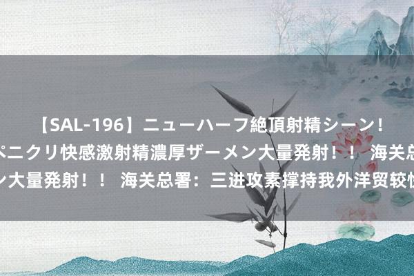 【SAL-196】ニューハーフ絶頂射精シーン！8時間 こだわりのデカペニクリ快感激射精濃厚ザーメン大量発射！！ 海关总署：三进攻素撑持我外洋贸较快增长