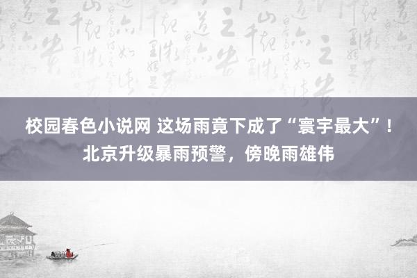 校园春色小说网 这场雨竟下成了“寰宇最大”！北京升级暴雨预警，傍晚雨雄伟