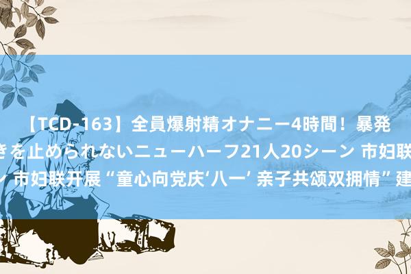 【TCD-163】全員爆射精オナニー4時間！暴発寸前！！ペニクリの疼きを止められないニューハーフ21人20シーン 市妇联开展“童心向党庆‘八一’ 亲子共颂双拥情”建军节主题当作