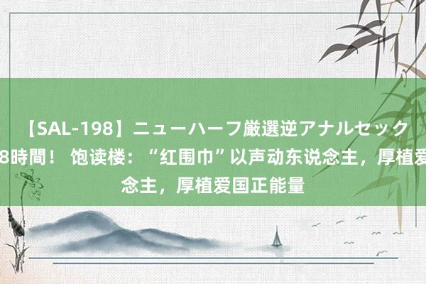 【SAL-198】ニューハーフ厳選逆アナルセックス全20名8時間！ 饱读楼：“红围巾”以声动东说念主，厚植爱国正能量