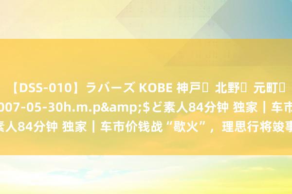 【DSS-010】ラバーズ KOBE 神戸・北野・元町・芦屋編</a>2007-05-30h.m.p&$ど素人84分钟 独家｜车市价钱战“歇火”，理思行将竣事L6联系优惠