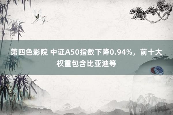 第四色影院 中证A50指数下降0.94%，前十大权重包含比亚迪等