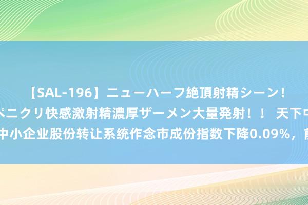 【SAL-196】ニューハーフ絶頂射精シーン！8時間 こだわりのデカペニクリ快感激射精濃厚ザーメン大量発射！！ 天下中小企业股份转让系统作念市成份指数下降0.09%，前十大权重包含粤开证券等