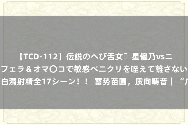 【TCD-112】伝説のへび舌女・星優乃vsニューハーフ4時間 最高のフェラ＆オマ〇コで敏感ペニクリを咥えて離さない潮吹き快感絶頂濃厚白濁射精全17シーン！！ 蓄势苗圃，质向畴昔｜ “广州斥地区黄埔区上市苗圃企业特训营4.0”扬帆启航