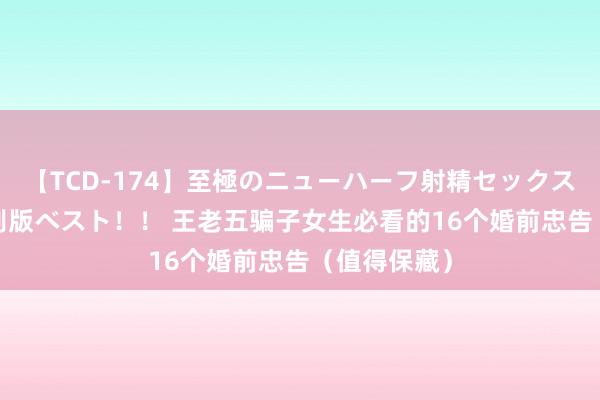 【TCD-174】至極のニューハーフ射精セックス16時間 特別版ベスト！！ 王老五骗子女生必看的16个婚前忠告（值得保藏）