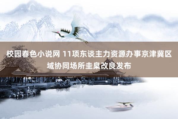 校园春色小说网 11项东谈主力资源办事京津冀区域协同场所圭臬改良发布