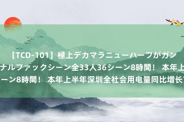 【TCD-101】極上デカマラニューハーフがガン掘り前立腺直撃快感逆アナルファックシーン全33人36シーン8時間！ 本年上半年深圳全社会用电量同比增长7.9%