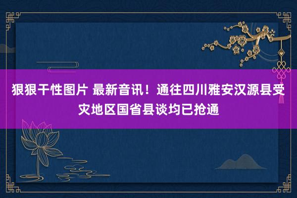 狠狠干性图片 最新音讯！通往四川雅安汉源县受灾地区国省县谈均已抢通