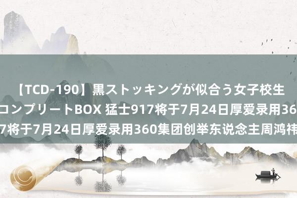 【TCD-190】黒ストッキングが似合う女子校生は美脚ニューハーフ コンプリートBOX 猛士917将于7月24日厚爱录用360集团创举东说念主周鸿祎