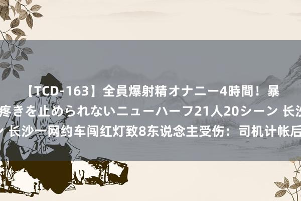 【TCD-163】全員爆射精オナニー4時間！暴発寸前！！ペニクリの疼きを止められないニューハーフ21人20シーン 长沙一网约车闯红灯致8东说念主受伤：司机计帐后座物品致车辆失控