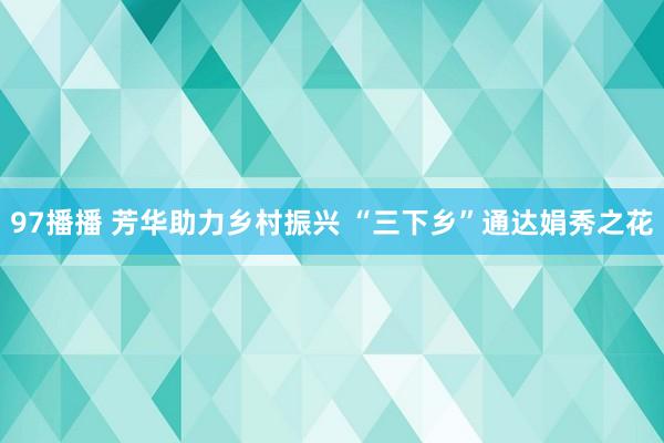 97播播 芳华助力乡村振兴 “三下乡”通达娟秀之花