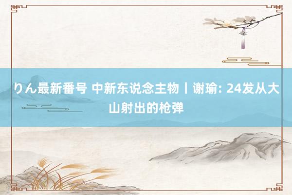 りん最新番号 中新东说念主物丨谢瑜: 24发从大山射出的枪弹