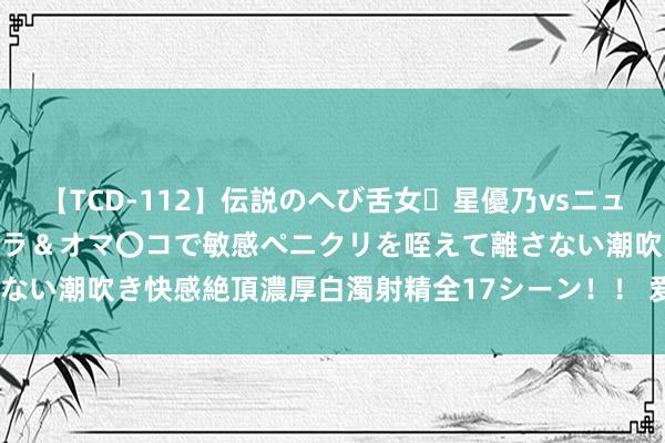 【TCD-112】伝説のへび舌女・星優乃vsニューハーフ4時間 最高のフェラ＆オマ〇コで敏感ペニクリを咥えて離さない潮吹き快感絶頂濃厚白濁射精全17シーン！！ 爱心支教， 传递联想