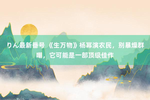 りん最新番号 《生万物》杨幂演农民，别暴燥群嘲，它可能是一部顶级佳作