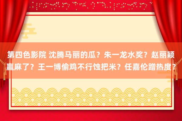 第四色影院 沈腾马丽的瓜？朱一龙水奖？赵丽颖赢麻了？王一博偷鸡不行蚀把米？任嘉伦蹭热度？