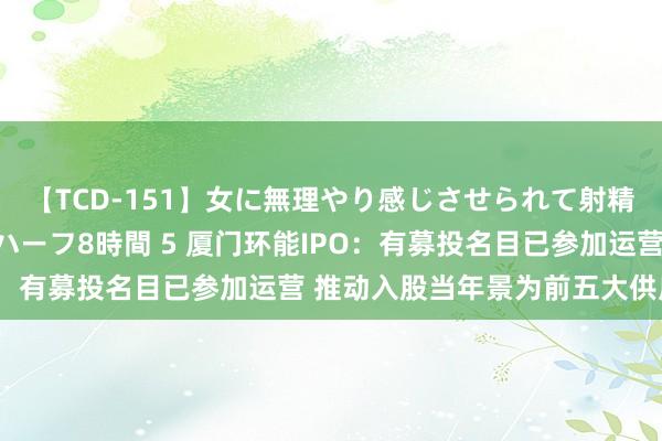 【TCD-151】女に無理やり感じさせられて射精までしてしまうニューハーフ8時間 5 厦门环能IPO：有募投名目已参加运营 推动入股当年景为前五大供应商