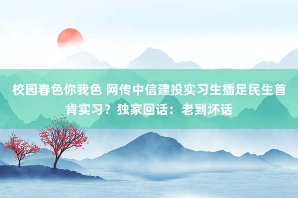 校园春色你我色 网传中信建投实习生插足民生首肯实习？独家回话：老到坏话