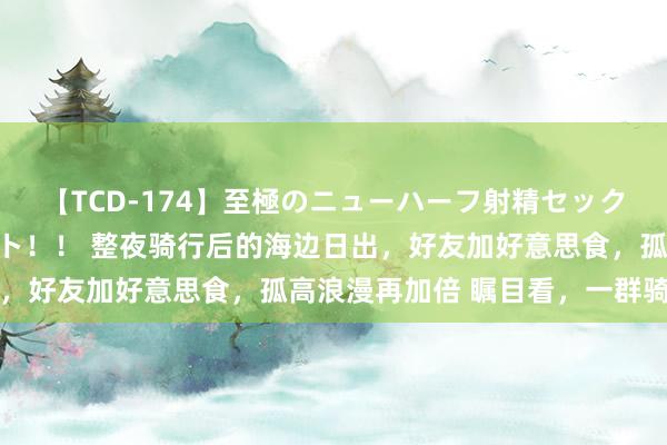 【TCD-174】至極のニューハーフ射精セックス16時間 特別版ベスト！！ 整夜骑行后的海边日出，好友加好意思食，孤高浪漫再加倍 瞩目看，一群骑友相