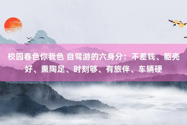 校园春色你我色 自驾游的六身分：不差钱、躯壳好、熏陶足、时刻够、有旅伴、车辆硬