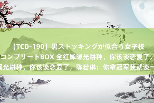 【TCD-190】黒ストッキングが似合う女子校生は美脚ニューハーフ コンプリートBOX 全红婵曝光耕种，你该谈恋爱了，陈若琳：你拿冠军我就谈一个!