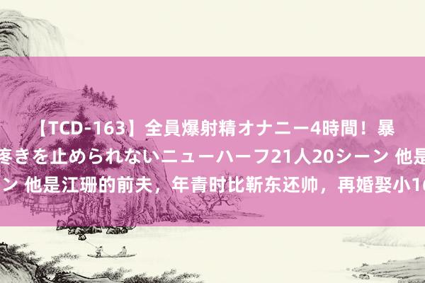 【TCD-163】全員爆射精オナニー4時間！暴発寸前！！ペニクリの疼きを止められないニューハーフ21人20シーン 他是江珊的前夫，年青时比靳东还帅，再婚娶小16岁娇妻苦尽甘来