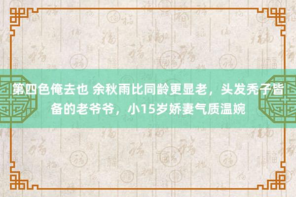 第四色俺去也 余秋雨比同龄更显老，头发秃子皆备的老爷爷，小15岁娇妻气质温婉