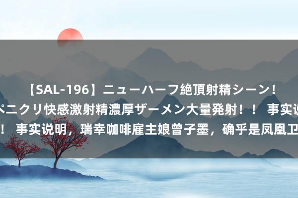 【SAL-196】ニューハーフ絶頂射精シーン！8時間 こだわりのデカペニクリ快感激射精濃厚ザーメン大量発射！！ 事实说明，瑞幸咖啡雇主娘曾子墨，确乎是凤凰卫视嫁的最佳女主抓