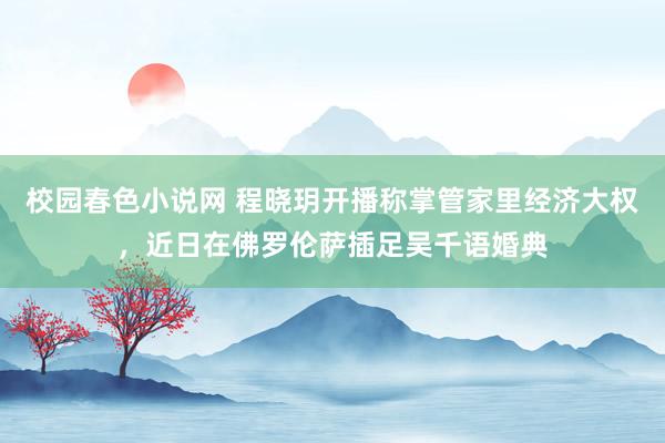 校园春色小说网 程晓玥开播称掌管家里经济大权，近日在佛罗伦萨插足吴千语婚典