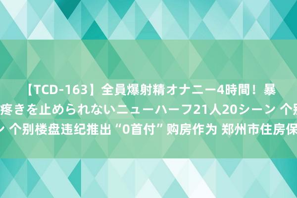 【TCD-163】全員爆射精オナニー4時間！暴発寸前！！ペニクリの疼きを止められないニューハーフ21人20シーン 个别楼盘违纪推出“0首付”购房作为 郑州市住房保险局发布风险警示