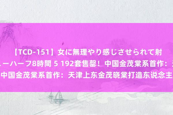 【TCD-151】女に無理やり感じさせられて射精までしてしまうニューハーフ8時間 5 192套售罄！中国金茂棠系首作：天津上东金茂晓棠打造东说念主居新范本