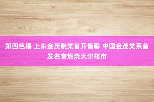 第四色播 上东金茂晓棠首开售罄 中国金茂棠系首发名堂燃烧天津楼市