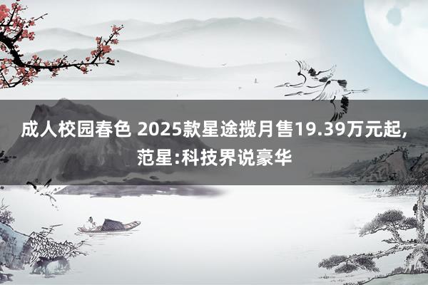 成人校园春色 2025款星途揽月售19.39万元起，范星:科技界说豪华