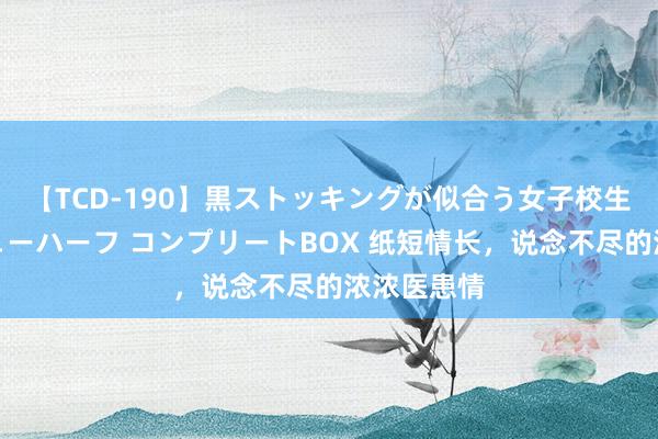 【TCD-190】黒ストッキングが似合う女子校生は美脚ニューハーフ コンプリートBOX 纸短情长，说念不尽的浓浓医患情