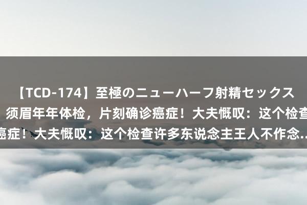 【TCD-174】至極のニューハーフ射精セックス16時間 特別版ベスト！！ 须眉年年体检，片刻确诊癌症！大夫慨叹：这个检查许多东说念主王人不作念......