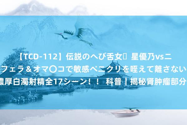 【TCD-112】伝説のへび舌女・星優乃vsニューハーフ4時間 最高のフェラ＆オマ〇コで敏感ペニクリを咥えて離さない潮吹き快感絶頂濃厚白濁射精全17シーン！！ 科普｜揭秘肾肿瘤部分切除术：谁适作为念？术后怎么作念好康复？