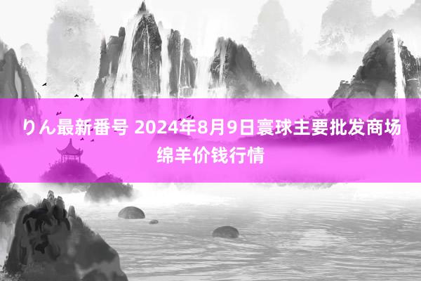 りん最新番号 2024年8月9日寰球主要批发商场绵羊价钱行情