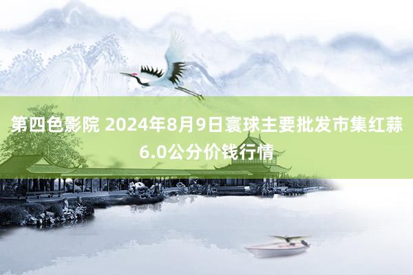 第四色影院 2024年8月9日寰球主要批发市集红蒜6.0公分价钱行情