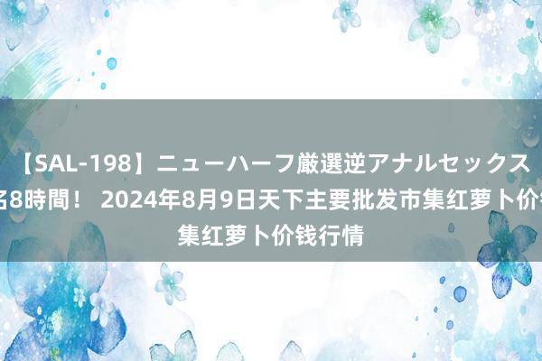 【SAL-198】ニューハーフ厳選逆アナルセックス全20名8時間！ 2024年8月9日天下主要批发市集红萝卜价钱行情