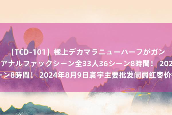 【TCD-101】極上デカマラニューハーフがガン掘り前立腺直撃快感逆アナルファックシーン全33人36シーン8時間！ 2024年8月9日寰宇主要批发阛阓红枣价钱行情