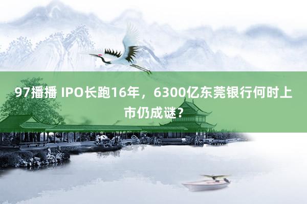 97播播 IPO长跑16年，6300亿东莞银行何时上市仍成谜？