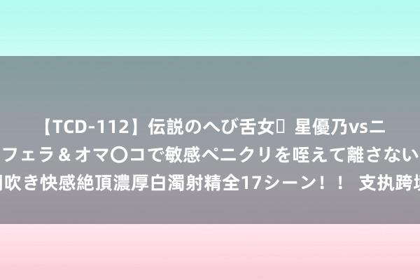 【TCD-112】伝説のへび舌女・星優乃vsニューハーフ4時間 最高のフェラ＆オマ〇コで敏感ペニクリを咥えて離さない潮吹き快感絶頂濃厚白濁射精全17シーン！！ 支执跨境买卖和投资 金融业锦绣远景