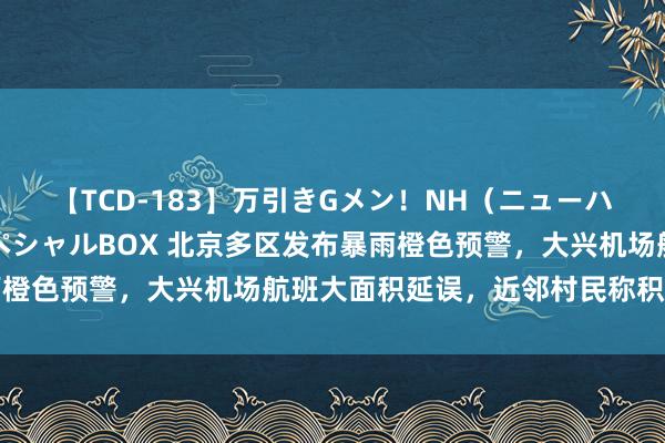 【TCD-183】万引きGメン！NH（ニューハーフ）ペニクリ狩りスペシャルBOX 北京多区发布暴雨橙色预警，大兴机场航班大面积延误，近邻村民称积水彰着