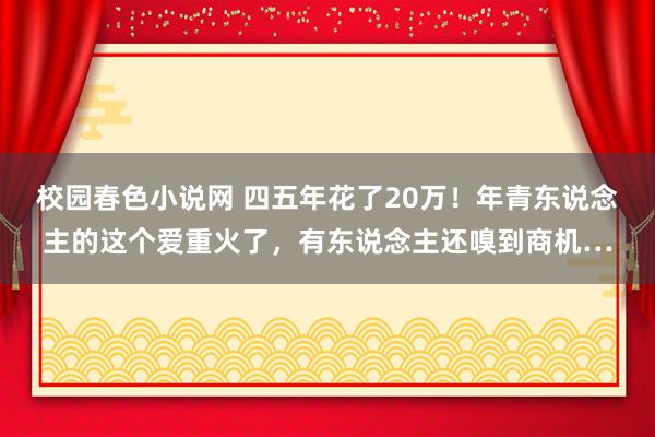 校园春色小说网 四五年花了20万！年青东说念主的这个爱重火了，有东说念主还嗅到商机…