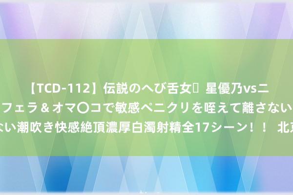 【TCD-112】伝説のへび舌女・星優乃vsニューハーフ4時間 最高のフェラ＆オマ〇コで敏感ペニクリを咥えて離さない潮吹き快感絶頂濃厚白濁射精全17シーン！！ 北京本年降水依然逾额完成