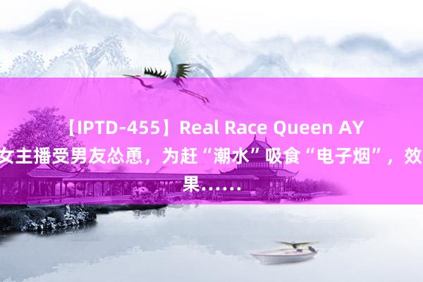 【IPTD-455】Real Race Queen AYA 湖南女主播受男友怂恿，为赶“潮水”吸食“电子烟”，效果……