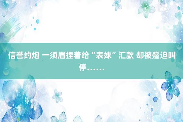 信誉约炮 一须眉捏着给“表妹”汇款 却被蹙迫叫停……