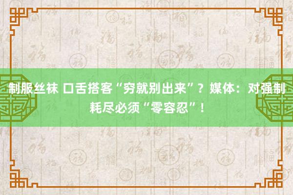 制服丝袜 口舌搭客“穷就别出来”？媒体：对强制耗尽必须“零容忍”！