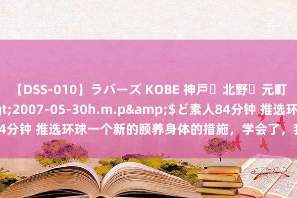 【DSS-010】ラバーズ KOBE 神戸・北野・元町・芦屋編</a>2007-05-30h.m.p&$ど素人84分钟 推选环球一个新的颐养身体的措施，学会了，我方为我方颐养身体