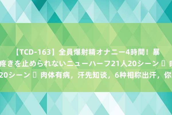 【TCD-163】全員爆射精オナニー4時間！暴発寸前！！ペニクリの疼きを止められないニューハーフ21人20シーン ​肉体有病，汗先知谈，6种相称出汗，你是哪一种？